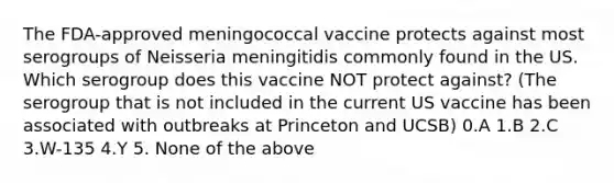 The FDA-approved meningococcal vaccine protects against most serogroups of Neisseria meningitidis commonly found in the US. Which serogroup does this vaccine NOT protect against? (The serogroup that is not included in the current US vaccine has been associated with outbreaks at Princeton and UCSB) 0.A 1.B 2.C 3.W-135 4.Y 5. None of the above