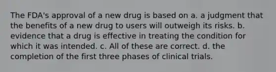 The FDA's approval of a new drug is based on a. a judgment that the benefits of a new drug to users will outweigh its risks. b. evidence that a drug is effective in treating the condition for which it was intended. c. All of these are correct. d. the completion of the first three phases of clinical trials.