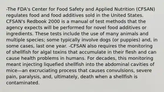 -The FDA's Center for Food Safety and Applied Nutrition (CFSAN) regulates food and food additives sold in the United States. CFSAN's Redbook 2000 is a manual of test methods that the agency expects will be performed for novel food additives or ingredients. These tests include the use of many animals and multiple species; some typically involve dogs (or puppies) and, in some cases, last one year. -CFSAN also requires the monitoring of shellfish for algal toxins that accumulate in their flesh and can cause health problems in humans. For decades, this monitoring meant injecting liquefied shellfish into the abdominal cavities of mice—an excruciating process that causes convulsions, severe pain, paralysis, and, ultimately, death when a shellfish is contaminated.