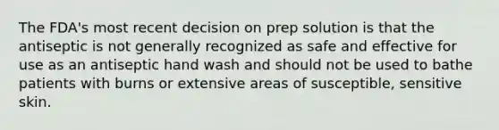 The FDA's most recent decision on prep solution is that the antiseptic is not generally recognized as safe and effective for use as an antiseptic hand wash and should not be used to bathe patients with burns or extensive areas of susceptible, sensitive skin.