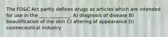 The FD&C Act partly defines drugs as articles which are intended for use in the _____________. A) diagnosis of disease B) beautification of the skin C) altering of appearance D) cosmeceutical industry