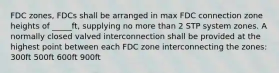 FDC zones, FDCs shall be arranged in max FDC connection zone heights of _____ft, supplying no more than 2 STP system zones. A normally closed valved interconnection shall be provided at the highest point between each FDC zone interconnecting the zones: 300ft 500ft 600ft 900ft