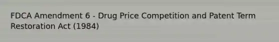 FDCA Amendment 6 - Drug Price Competition and Patent Term Restoration Act (1984)