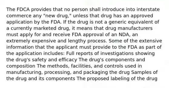 The FDCA provides that no person shall introduce into interstate commerce any "new drug," unless that drug has an approved application by the FDA. If the drug is not a generic equivalent of a currently marketed drug, it means that drug manufacturers must apply for and receive FDA approval of an NDA, an extremely expensive and lengthy process. Some of the extensive information that the applicant must provide to the FDA as part of the application includes: Full reports of investigations showing the drug's safety and efficacy The drug's components and composition The methods, facilities, and controls used in manufacturing, processing, and packaging the drug Samples of the drug and its components The proposed labeling of the drug