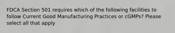 FDCA Section 501 requires which of the following facilities to follow Current Good Manufacturing Practices or cGMPs? Please select all that apply