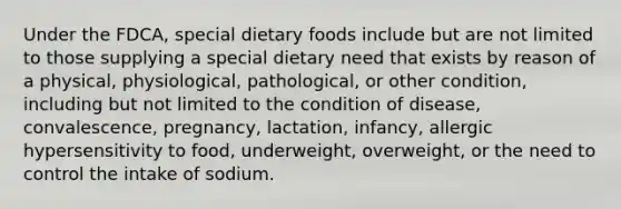 Under the FDCA, special dietary foods include but are not limited to those supplying a special dietary need that exists by reason of a physical, physiological, pathological, or other condition, including but not limited to the condition of disease, convalescence, pregnancy, lactation, infancy, allergic hypersensitivity to food, underweight, overweight, or the need to control the intake of sodium.