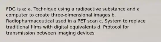 FDG is a: a. Technique using a radioactive substance and a computer to create three-dimensional images b. Radiopharmaceutical used in a PET scan c. System to replace traditional films with digital equivalents d. Protocol for transmission between imaging devices