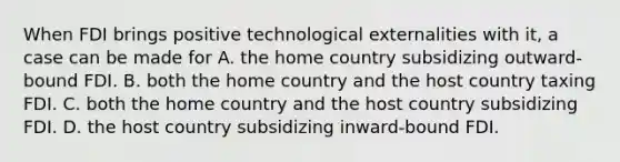 When FDI brings positive technological externalities with it, a case can be made for A. the home country subsidizing outward-bound FDI. B. both the home country and the host country taxing FDI. C. both the home country and the host country subsidizing FDI. D. the host country subsidizing inward-bound FDI.