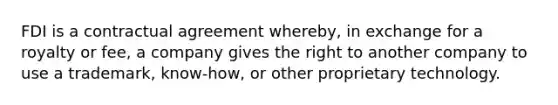 FDI is a contractual agreement whereby, in exchange for a royalty or fee, a company gives the right to another company to use a trademark, know-how, or other proprietary technology.