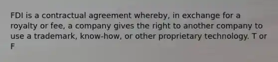 FDI is a contractual agreement whereby, in exchange for a royalty or fee, a company gives the right to another company to use a trademark, know-how, or other proprietary technology. T or F