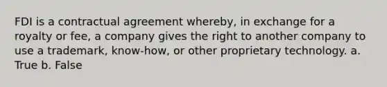 FDI is a contractual agreement whereby, in exchange for a royalty or fee, a company gives the right to another company to use a trademark, know-how, or other proprietary technology. a. True b. False