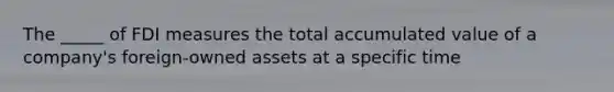 The _____ of FDI measures the total accumulated value of a company's foreign-owned assets at a specific time