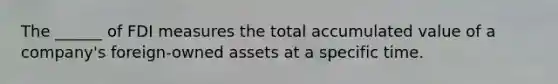 The ______ of FDI measures the total accumulated value of a company's foreign-owned assets at a specific time.