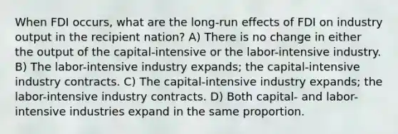 When FDI occurs, what are the long-run effects of FDI on industry output in the recipient nation? A) There is no change in either the output of the capital-intensive or the labor-intensive industry. B) The labor-intensive industry expands; the capital-intensive industry contracts. C) The capital-intensive industry expands; the labor-intensive industry contracts. D) Both capital- and labor-intensive industries expand in the same proportion.