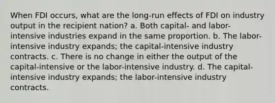 When FDI occurs, what are the long-run effects of FDI on industry output in the recipient nation? a. Both capital- and labor-intensive industries expand in the same proportion. b. The labor-intensive industry expands; the capital-intensive industry contracts. c. There is no change in either the output of the capital-intensive or the labor-intensive industry. d. The capital-intensive industry expands; the labor-intensive industry contracts.