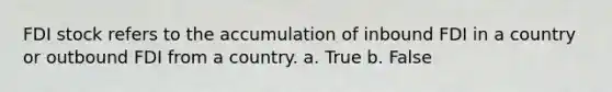 FDI stock refers to the accumulation of inbound FDI in a country or outbound FDI from a country. a. True b. False