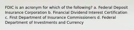 FDIC is an acronym for which of the following? a. Federal Deposit Insurance Corporation b. Financial Dividend Interest Certification c. First Department of Insurance Commissioners d. Federal Department of Investments and Currency