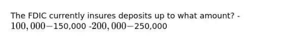 The FDIC currently insures deposits up to what amount? -100,000 -150,000 -200,000 -250,000