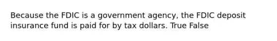 Because the FDIC is a government agency, the FDIC deposit insurance fund is paid for by tax dollars. True False