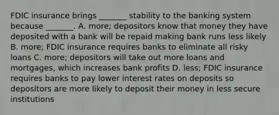 FDIC insurance brings​ _______ stability to the banking system because​ _______. A. ​more; depositors know that money they have deposited with a bank will be repaid making bank runs less likely B. ​more; FDIC insurance requires banks to eliminate all risky loans C. ​more; depositors will take out more loans and​ mortgages, which increases bank profits D. ​less; FDIC insurance requires banks to pay lower interest rates on deposits so depositors are more likely to deposit their money in less secure institutions