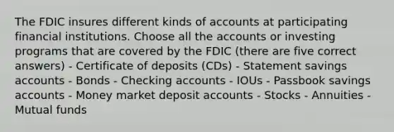 The FDIC insures different kinds of accounts at participating financial institutions. Choose all the accounts or investing programs that are covered by the FDIC (there are five correct answers) - Certificate of deposits (CDs) - Statement savings accounts - Bonds - Checking accounts - IOUs - Passbook savings accounts - Money market deposit accounts - Stocks - Annuities - Mutual funds