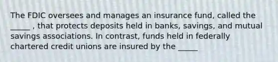 The FDIC oversees and manages an insurance fund, called the _____ , that protects deposits held in banks, savings, and mutual savings associations. In contrast, funds held in federally chartered credit unions are insured by the _____