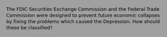 The FDIC Securities Exchange Commission and the Federal Trade Commission were designed to prevent future economic collapses by fixing the problems which caused the Depression. How should these be classified?