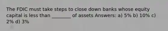 The FDIC must take steps to close down banks whose equity capital is less than ________ of assets Answers: a) 5% b) 10% c) 2% d) 3%