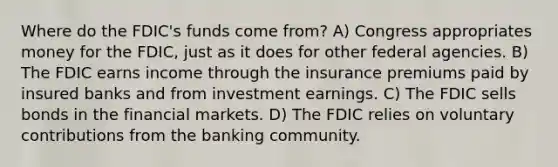 Where do the FDIC's funds come from? A) Congress appropriates money for the FDIC, just as it does for other federal agencies. B) The FDIC earns income through the insurance premiums paid by insured banks and from investment earnings. C) The FDIC sells bonds in the financial markets. D) The FDIC relies on voluntary contributions from the banking community.