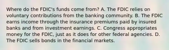 Where do the​ FDIC's funds come​ from? A. The FDIC relies on voluntary contributions from the banking community. B. The FDIC earns income through the insurance premiums paid by insured banks and from investment earnings. C. Congress appropriates money for the​ FDIC, just as it does for other federal agencies. D. The FDIC sells bonds in the financial markets.