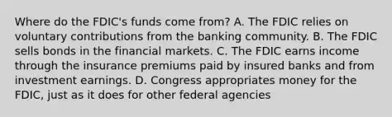 Where do the​ FDIC's funds come​ from? A. The FDIC relies on voluntary contributions from the banking community. B. The FDIC sells bonds in the financial markets. C. The FDIC earns income through the insurance premiums paid by insured banks and from investment earnings. D. Congress appropriates money for the​ FDIC, just as it does for other federal agencies