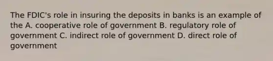 The FDIC's role in insuring the deposits in banks is an example of the A. cooperative role of government B. regulatory role of government C. indirect role of government D. direct role of government