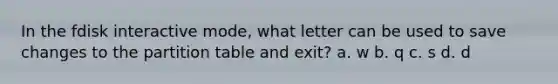 In the fdisk interactive mode, what letter can be used to save changes to the partition table and exit? a. w b. q c. s d. d