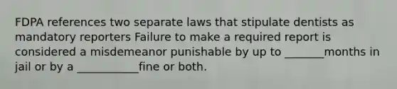 FDPA references two separate laws that stipulate dentists as mandatory reporters Failure to make a required report is considered a misdemeanor punishable by up to _______months in jail or by a ___________fine or both.