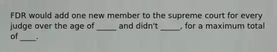 FDR would add one new member to the supreme court for every judge over the age of _____ and didn't _____, for a maximum total of ____.