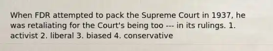 When FDR attempted to pack the Supreme Court in 1937, he was retaliating for the Court's being too --- in its rulings. 1. activist 2. liberal 3. biased 4. conservative