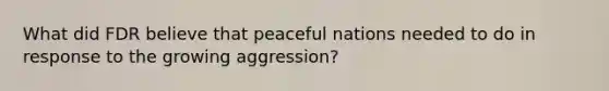 What did FDR believe that peaceful nations needed to do in response to the growing aggression?