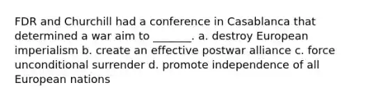 FDR and Churchill had a conference in Casablanca that determined a war aim to _______. a. destroy European imperialism b. create an effective postwar alliance c. force unconditional surrender d. promote independence of all European nations