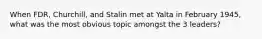 When FDR, Churchill, and Stalin met at Yalta in February 1945, what was the most obvious topic amongst the 3 leaders?