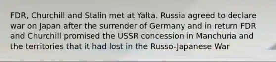 FDR, Churchill and Stalin met at Yalta. Russia agreed to declare war on Japan after the surrender of Germany and in return FDR and Churchill promised the USSR concession in Manchuria and the territories that it had lost in the Russo-Japanese War