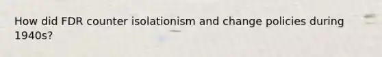 How did FDR counter isolationism and change policies during 1940s?