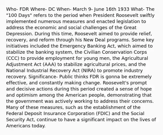 Who- FDR Where- DC When- March 9- June 16th 1933 What- The "100 Days" refers to the period when President Roosevelt swiftly implemented numerous measures and enacted legislation to address the economic and social challenges of the Great Depression. During this time, Roosevelt aimed to provide relief, recovery, and reform through his New Deal programs. Some key initiatives included the Emergency Banking Act, which aimed to stabilize the banking system, the Civilian Conservation Corps (CCC) to provide employment for young men, the Agricultural Adjustment Act (AAA) to stabilize agricultural prices, and the National Industrial Recovery Act (NIRA) to promote industry recovery. Significance- Public thinks FDR is gonna be extremely effective, and constantly making change. Roosevelt's prompt and decisive actions during this period created a sense of hope and optimism among the American people, demonstrating that the government was actively working to address their concerns. Many of these measures, such as the establishment of the Federal Deposit Insurance Corporation (FDIC) and the Social Security Act, continue to have a significant impact on the lives of Americans today.