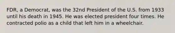 FDR, a Democrat, was the 32nd President of the U.S. from 1933 until his death in 1945. He was elected president four times. He contracted polio as a child that left him in a wheelchair.