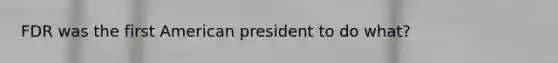 FDR was the first American president to do what?