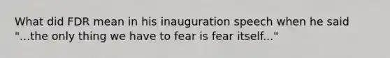 What did FDR mean in his inauguration speech when he said "...the only thing we have to fear is fear itself..."