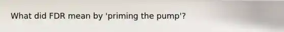 What did FDR mean by 'priming the pump'?