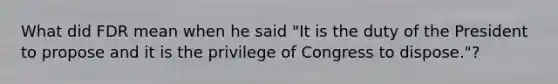 What did FDR mean when he said "It is the duty of the President to propose and it is the privilege of Congress to dispose."?