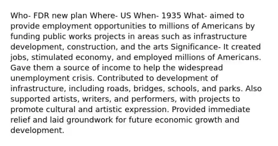 Who- FDR new plan Where- US When- 1935 What- aimed to provide employment opportunities to millions of Americans by funding public works projects in areas such as infrastructure development, construction, and the arts Significance- It created jobs, stimulated economy, and employed millions of Americans. Gave them a source of income to help the widespread unemployment crisis. Contributed to development of infrastructure, including roads, bridges, schools, and parks. Also supported artists, writers, and performers, with projects to promote cultural and artistic expression. Provided immediate relief and laid groundwork for future economic <a href='https://www.questionai.com/knowledge/kde2iCObwW-growth-and-development' class='anchor-knowledge'>growth and development</a>.