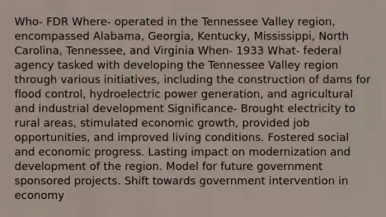 Who- FDR Where- operated in the Tennessee Valley region, encompassed Alabama, Georgia, Kentucky, Mississippi, North Carolina, Tennessee, and Virginia When- 1933 What- federal agency tasked with developing the Tennessee Valley region through various initiatives, including the construction of dams for flood control, <a href='https://www.questionai.com/knowledge/kzqIza1Ey6-hydroelectric-power' class='anchor-knowledge'>hydroelectric power</a> generation, and agricultural and industrial development Significance- Brought electricity to rural areas, stimulated <a href='https://www.questionai.com/knowledge/koAwaBHejo-economic-growth' class='anchor-knowledge'>economic growth</a>, provided job opportunities, and improved living conditions. Fostered social and economic progress. Lasting impact on modernization and development of the region. Model for future government sponsored projects. Shift towards government intervention in economy