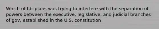 Which of fdr plans was trying to interfere with the separation of powers between the executive, legislative, and judicial branches of gov, established in the U.S. constitution